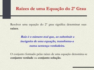 Raízes de uma Equação do 2º Grau   Resolver uma equação do 2º grau significa determinar suas   raízes . Raiz é o número real que, ao substituir a incógnita de uma equação, transforma-a numa sentença verdadeira. O conjunto formado pelas raízes de uma equação denomina-se  conjunto verdade  ou  conjunto solução . 