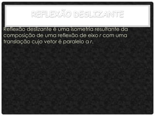 Reflexão deslizante é uma isometria resultante da
composição de uma reflexão de eixo r com uma
translação cujo vetor é paralelo a r.
 