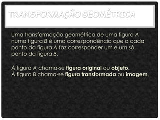 Uma transformação geométrica de uma figura A
numa figura B é uma correspondência que a cada
ponto da figura A faz corresponder um e um só
ponto da figura B.
À figura A chama-se figura original ou objeto.
À figura B chama-se figura transformada ou imagem.
 