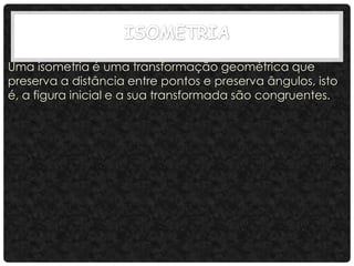 Uma isometria é uma transformação geométrica que
preserva a distância entre pontos e preserva ângulos, isto
é, a figura inicial e a sua transformada são congruentes.
 