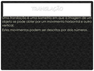 Uma translação é uma isometria em que a imagem de um
objeto se pode obter por um movimento horizontal e outro
vertical.
Estes movimentos podem ser descritos por dois números.
 