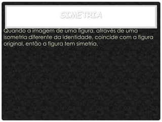 Quando a imagem de uma figura, através de uma
isometria diferente da identidade, coincide com a figura
original, então a figura tem simetria.
 