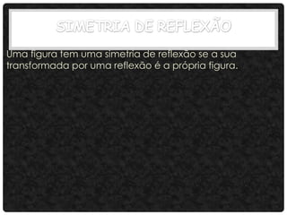 Uma figura tem uma simetria de reflexão se a sua
transformada por uma reflexão é a própria figura.
 