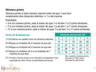 Número primo é todo número natural maior do que 1 que tem
exatamente dois divisores distintos: o 1 e ele mesmo.
Exemplos:
• 3 é um número primo, pois é maior do que 1 e só tem 1 e 3 como divisores
• 7 é um número primo, pois é maior do que 1 e só tem 1 e 7 como divisores
• 11 é um número primo, pois é maior do que 1 e só tem 1 e 11 como divisores
Crivo de Eratóstenes
1o) Construa um quadro com os números naturais.
2o) Risque os múltiplos de 2 maiores do que ele.
3o) Risque os múltiplos de 3 maiores do que ele.
4o) Risque os múltiplos de 5 e os múltiplos de 7
maiores do que eles.
5o) O maior número primo a ser checado corresponde à raiz
quadrada do valor-limite, arredondado para baixo.
Obs.: quantos números primos
há entre 0 e 100? (100 é
chamado de valor-limite)
Números primos até 100
2 3 5 7 11
13 17 19 23 29
31 37 41 43 47
53 59 61 67 71
73 79 83 89 97
Número primo
11
 