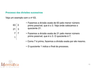 Processo das divisões sucessivas
• Fazemos a divisão exata de 63 pelo menor número
primo possível, que é o 3. Veja onde colocamos o
quociente 21.
• Fazemos a divisão exata de 21 pelo menor número
primo possível, que é o 3. O quociente é 7.
• Como 7 é primo, fazemos a divisão exata por ele mesmo.
• O quociente 1 indica o final do processo.
Veja um exemplo com o no 63.
63
21
7
1
3
3
7
13
 