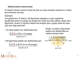 Máximo divisor comum (mdc)
15
O máximo divisor comum (mdc) de dois ou mais números naturais é o maior
dos divisores comuns.
Exemplo:
Um garoto tem 12 selos e 30 figurinhas repetidos e quer reparti-los
igualmente entre um grupo de amigos de modo que não sobrem selos nem
figurinhas. Qual é o número máximo de amigos que o grupo pode ter para
que isso seja possível?
• 12 selos podem ser distribuídos por:
• 30 figurinhas podem ser distribuídas por:
Então, os selos e figurinhas
podem ser distribuídos ao
mesmo tempo entre:
1, 2, 3, 4, 6 ou 12 amigos
divisores de 12
1, 2, 3, 5, 6,10,15 ou 30 amigos
divisores de 30
1, 2, 3 ou 6 amigos
divisores comuns de 12 e 30
 