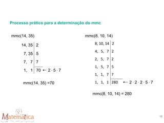 Processo prático para a determinação do mmc
mmc(14, 35)
14, 35 2
7, 35 5
7, 7 7
1, 1 70 2 . 5 . 7
mmc(14, 35) =70
mmc(8, 10, 14)
8, 10, 14 2
4, 5, 7 2
2, 5, 7 2
1, 5, 7 5
1, 1, 7 7
1, 1, 1 280 2 . 2 . 2 . 5 . 7
mmc(8, 10, 14) = 280
18
 