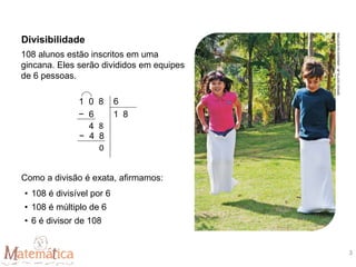 108 alunos estão inscritos em uma
gincana. Eles serão divididos em equipes
de 6 pessoas.
Como a divisão é exata, afirmamos:
• 108 é divisível por 6
• 108 é múltiplo de 6
• 6 é divisor de 108
1 0 8 6
− 6 1 8
4 8
− 4 8
0
Divisibilidade
SÉRGIO
DOTTA
JR.
/
ARQUIVO
DA
EDITORA
3
 