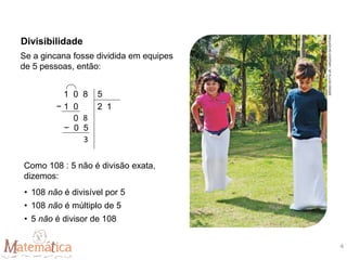 Se a gincana fosse dividida em equipes
de 5 pessoas, então:
Como 108 : 5 não é divisão exata,
dizemos:
• 108 não é divisível por 5
• 108 não é múltiplo de 5
• 5 não é divisor de 108
1 0 8 5
− 1 0 2 1
0 8
− 0 5
3
Divisibilidade
SÉRGIO
DOTTA
JR.
/
ARQUIVO
DA
EDITORA
4
 