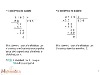 • 5 cadernos no pacote
Um número natural é divisível por
5 quando termina em 0 ou 5.
• 4 cadernos no pacote
Um número natural é divisível por
4 quando o número formado pelos
seus dois algarismos da direita é
divisível por 4.
3180: é divisível por 4, porque
80 é divisível por 4.
3 1 8 0
− 2 8 7 9
3 8
− 3 6
2
4
0
− 2 0
0
5
3 1 8 0
− 3 0 6 3
1 8
− 1 5
3
5
0
− 3 0
0
6
6
 