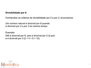 Divisibilidade por 6
Conhecidos os critérios de divisibilidade por 2 e por 3, enunciamos:
Um número natural é divisível por 6 quando
é divisível por 2 e por 3 ao mesmo tempo.
Exemplo:
246 é divisível por 6, pois é divisível por 2 (é par)
e é divisível por 3 (2 + 4 + 6 = 12).
7
 