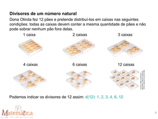 Dona Olinda fez 12 pães e pretende distribuí-los em caixas nas seguintes
condições: todas as caixas devem conter a mesma quantidade de pães e não
pode sobrar nenhum pão fora delas.
1 caixa 2 caixas 3 caixas
4 caixas 6 caixas 12 caixas
Podemos indicar os divisores de 12 assim: d(12): 1, 2, 3, 4, 6, 12
Divisores de um número natural
FOTOS:
FABIO
YOSHIHITO
MATSURA
/
ARTES:
CASA
DE
TIPOS
/
ARQUIVO
DA
EDITORA
9
 