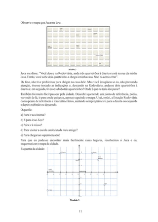 11
ObserveomapaqueJucamedeu:
O queﬁz:
c)Parairàmissa?
d)Paravisitaraescolaondeestudameuamigo?
b)EparairaoZoo?
Também foi muito fácil passear pela cidade. Descobri que tendo um ponto de referência, podia,
partindo de lá, ir para onde quisesse, apenas seguindo o mapa. Usei, então, a Estação Rodoviária
como ponto de referência e tracei itinerários, andando sempre primeiro para a direita ou esquerda
edepoissubindo oudescendo.
e)Parachegaraosupermercado?
Para que eu pudesse encontrar mais facilmente esses lugares, resolvemos o Juca e eu,
esquematizaromapadacidade.
a)Parairaocinema?
Esquemadacidade:
De fato, não tive problemas para chegar na casa dele. Mas você imaginou se eu, não prestando
atenção, tivesse trocado as indicações e, descendo na Rodoviária, andasse dois quarteirões à
direitae,emseguida,tivessesubido trêsquarteirões?Ondeéqueeuteriaidoparar?
Juca me disse: “Você desce na Rodoviária, anda três quarteirões à direita e está na rua da minha
casa.Então,vocêsobedois quarteirõesechegaàminhacasa.Nãohácomoerrar”.
 