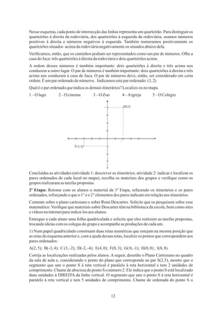 12
Nesse esquema, cada ponto de intersecção das linhas representa um quarteirão. Para distinguir os
quarteirões à direita da rodoviária, dos quarteirões à esquerda da rodoviária, usamos números
positivos à direita e números negativos à esquerda. Também numeramos positivamente os
quarteirõessituados acimadarodoviárianegativamenteos situadosabaixodela.
A ordem desses números é também importante: dois quarteirões à direita e três acima nos
conduzem a outro lugar. O par de números é também importante: dois quarteirões à direita e três
acima nos conduzem à casa de Juca. O par de números deve, então, ser considerado em certa
ordem.Éumparordenadodenúmeros. Indicamosesteparordenado:(3,2)
Veriﬁcamos, então, que os caminhos podiam ser representados como um par de números. Olhe a
casado Juca:trêsquarteirõesàdireitadarodoviáriaedois quarteirõesacima.
Qualéo parordenadoqueindicaos demaisitinerários?Localize-osno mapa.
1–O lago 2 – O cinema 3–O Zoo 4 –Aigreja 5 – O Colégio
2ª Etapa: Retome com os alunos o material da 1ª Etapa, refazendo os itinerários e os pares
ordenados,reforçandooqueo1°eo 2°elementosdos paresindicamemrelaçãoaos itinerários.
Comente sobre o plano cartesiano e sobre René Descartes. Solicite que os pesquisem sobre esse
matemático.Veriﬁque que materiais sobre Descartes têm na biblioteca da escola, bem como sites
evídeosnainternetparaindicá-losaosalunos.
Entregue a cada aluno uma folha quadriculada e solicite que eles realizem as tarefas propostas,
trocandoideiascomos colegasdogrupo eacompanheas produçõesdecadaum.
Concluídas as atividades (atividade 1: descrever os itinerários; atividade 2: indicar e localizar os
pares ordenados de cada local no mapa), recolha os materiais dos grupos e veriﬁque como os
grupos realizaramastarefaspropostas.
1) Num papel quadriculado construam duas retas numéricas que estejam na mesma posição que
as retas do esquema anterior e, com a ajuda dessas retas, localize os pontos que correspondem aos
paresordenados:
Corrija as localizações realizadas pelos alunos. A seguir, desenhe o Plano Cartesiano no quadro
da sala de aula e, considerando o ponto do plano que corresponde ao par S(2,5), mostre que o
segmento que une o ponto S à reta vertical é paralelo à reta horizontal e tem 2 unidades de
comprimento. Chame de abscissa do ponto S o número 2. Ele indica que o ponto S está localizado
duas unidades à DIREITA da linha vertical. O segmento que une o ponto S à reta horizontal é
paralelo à reta vertical e tem 5 unidades de comprimento. Chame de ordenada do ponto S o
A(2, 5); B(-3,4); C(3,-2); D(-2, -4); E(4,0); F(0, 3); G( 0,-1); H(0, 0); I(8,8).
 