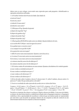 16
ideias com os seus colegas, escrevendo uma expressão para cada pergunta e identiﬁcando as
operaçõesaritméticasutilizadas.
1.1)O senhorAntôniotêm64 anosdeidade.Queidadeele
a)teráem9anos?
b)teráemyanos?
c)tinhahá16 anos atrás?
d)tinhaháx anos atrás?
1.2)Ritapesa45 kg. Quando elapesará
a)depoisdeengordar7 kg?
b)depoisdeganharnkg?
c)depoisdeperder4 kg?
d)depoisdeperderykg?
c)suas vendassedividirempor 12?
d)onúmeroatualdecarrosfordivididoporn?
1.3)RaulganhouR$80,00lavandocarrosnosábado.Quantodinheiroeleterá,
a)suas vendassemultiplicarempor4?
c)onúmeroatualdecarrosfordivididopor4?
2.Escrevao resultadodecadaexpressãodeacordocomos valoresdas letras.
b)suas vendasse multiplicaremporx?
b)tivermosy vezesmaiscarrosno estacionamento?
a)sereceberR$35,00 por maislavagensdecarros?
1.4)Há36carrosnumestacionamento.Quantoscarroshaveráse:
1.5)Cristinavendeu48 calculadorasemumasemana.Quantascalculadoraselavenderáquando:
c)secomprarlivrospor R$18,00?
d)suas vendasse dividiremporz?
d)segastardezreaisemroupas?
1.6)Um elevador subiu 6 andares, desceu 9, desceu mais 12, subiu 8 andares, desceu outros 4 e
parouno5°andar.Dequeandarpartiuoelevador?
b)seganharmaisx cruzeirosreais?
Socialize as respostas dos alunos e esclareça o objetivo dessas atividades. Com essas atividades,
os alunos, de uma forma intuitiva, estabelecem relação entre a linguagem materna e a linguagem
simbólica e têm a oportunidade de reconhecer a ideia de que um número pode ser representado
por uma letra e que ele pode ser qualquer número de um conjunto (a ideia de variável) ou um
determinadonúmerodeumconjunto(aideiadeincógnita)
5x para x = 0; b) para x = 32; c) para b = 6; d) 12 (52 - p) para p = 47; e) para s = 24; f)xxx
para x = 26; g) para t = 7 ; h) 4bc para b = 16 e c = 7; i) (18 + 7) ab para a=2 e b=5; j) para c
=18ed=25;k)24+bcpara b =39 ec=16;l) paraa=9eb=1;m) parax =14 ey= 20.
a) tivermos9 vezesmaiscarrosnoestacionamento?
x
8
54
b
s+8
16
5x
13
3cd
6
43-t
9
5a
b+4
y +7
x - 5
 