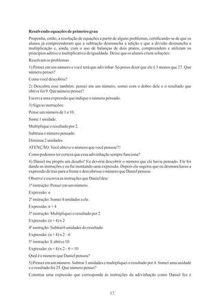 17
4) Daniel me propôs um desaﬁo! Eu deveria descobrir o número que ele havia pensado. Ele foi
dando as instruções e eu fui montando uma expressão. Depois ele sugeriu que eu desmanchasse a
expressãodetrazparaafrenteedescobrisseo númeroqueDanielpensou.
1ªinstrução:Penseiemumnúmero.
2ªinstrução:Somei4unidadesaele.
Expressão:(n +4) x 2
Subtraiao númeropensado.
Qualéo númeroqueDanielpensou?
Pense umnúmerode1 a10.
Escrevaumaexpressãoqueindiqueonúmeropensado.
3) Sigaas instruções:
1) Pensei em um número e você terá que adivinhar. Só posso dizer que ele é 3 menos que 27. Que
númeropensei?
Resolvendo equaçõesdeprimeiro grau
Comovocêdescobriu?
Resolvamos problemas
Proponha, então, a resolução de equações a partir de alguns problemas, certiﬁcando-se de que os
alunos já compreenderam que a subtração desmancha a adição e que a divisão desmancha a
multiplicação e, ainda, com o uso de balanças de dois pratos, compreendem e utilizam os
princípiosaditivoemultiplicativodaigualdade.Deixequeos alunoscriemsoluções:
2) Descubra esse também: pensei em um número, somei com o dobro dele e o resultado que
obtivefoi9.Quenúmeropensei?
Some1 unidade.
Multipliqueo resultadopor 2.
Diminua2 unidades.
ATENÇÃO:Vocêobteveo númeroquevocêpensou!!!
Comopodemostercertezaqueessa adivinhaçãosemprefunciona?
Observe eescrevaas instruçõesqueDanieldeu:
Expressão:n
Expressão:n +4
3ªinstrução:Multipliqueioresultadopor2
4ªinstrução:Subtraí6unidadesdo resultado
Expressão:(n +4) x 2–6
5ªinstrução:Eobtive10
Expressão:(n +4) x 2–6=10
5) Pensei em um número. Subtrai 3 unidades e multipliquei o resultado por 4. Somei uma unidade
eo resultadofoi25. Quenúmeropensei?
Construa uma expressão que corresponda às instruções da adivinhação como Daniel fez e
 