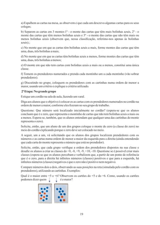 19
c) No monte que em que as cartas têm bolinhas azuis a mais, forme montes das cartas que têm
uma,duas,trêsbolinhasamais;
e) O monte em que não tem cartas com bolinhas azuis a mais ou a menos, constitui uma única
classe.
Estiqueumcordãonasaladeaula,fazendoumvaral.
a) Espalhem as cartas na mesa, as observem e que cada um descreva algumas cartas para os seus
colegas;
b) Separem as cartas em 3 montes:1º - o monte das cartas que têm mais bolinhas azuis, 2º - o
monte das cartas que têm menos bolinhas azuis e 3º - o monte das cartas que não têm mais ou
menos bolinhas azuis (observem que, nessa classiﬁcação, referimo-nos apenas às bolinhas
azuis).;
d) No monte que em que as cartas têm bolinhas azuis a menos, forme montes das cartas que têm
uma,duas,trêsbolinhasamenos;
f) Tomem os prendedores numerados e prenda cada montinho um a cada montinho (vão sobrar
prendedores).
g) Discutindo no grupo, coloquem os prendedores com as cartinhas numa ordem de menor a
maior,usando umcritérioeexpliqueocritérioutilizado.
2ªEtapa: No grandegrupo
Questione: Que número será localizado inicialmente no cordão? (espera-se que os alunos
concluam que é o zero, que representa o montinho de cartas que não tem bolinhas azuis a mais ou
a menos. Espera-se, também, que os alunos entendam que qualquer uma das cartinhas do monte
representaozero).
Diga aos alunos que o objetivo é colocar os as cartas com os prendedores numerados no cordão na
ordemdemenoramaior,conformeelesﬁzeramnoseugrupo detrabalho.
Solicite, então, que um aluno de um dos grupos coloque o monte do zero (a classe do zero) no
meiodocordãoexplicandoporqueo zerodevesercolocadono meio.
A seguir, um a um, vá solicitando que os alunos dos grupos localizem prendedores com os
números e as cartas numa ordem de menor a maior da esquerda para a direita (ainda entendendo
quecadacartadomonterepresentao númeroqueestánoprendedor).
Solicite, então, que cada grupo veriﬁque a ordem dos prendedores dispostos na sua classe e
desaﬁe os alunos a criar as classes do +8, -8, +9, -9, +10, -10. Questione se é possível criar mais
classes (espera-se que os alunos percebam e verbalizem que, a partir de um ponto de referência
que é o zero, para a direita há inﬁnitos números (classes) positivos e que para a esquerda, há
inﬁnitosnúmeros(classes)negativosequeozeronãoépositivonemnegativo.
Compare números dois a dois, observando as suas posições na reta (simulada pelo cordão com os
prendedores),utilizandoas cartinhas.Exemplos:
Qual é o maior entre +5 e +6? Observem os cartões do +5 e do +6. Como, usando os cartões
podemosdizerquem éo maior?
 