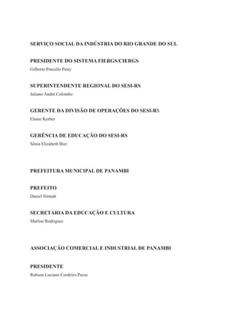 2
PRESIDENTE DO SISTEMA FIERGS/CIERGS
SUPERINTENDENTE REGIONAL DO SESI-RS
Juliano André Colombo
GERENTE DA DIVISÃO DE OPERAÇÕES DO SESI-RS
Elaine Kerber
GERÊNCIA DE EDUCAÇÃO DO SESI-RS
Sônia Elizabeth Bier
SERVIÇO SOCIAL DA INDÚSTRIA DO RIO GRANDE DO SUL
Gilberto Porcello Petry
PREFEITURA MUNICIPAL DE PANAMBI
Marlise Rodrigues
PREFEITO
PRESIDENTE
Daniel Hinnah
SECRETÁRIA DA EDUCAÇÃO E CULTURA
ASSOCIAÇÃO COMERCIAL E INDUSTRIAL DE PANAMBI
Robson Luciano Cordeiro Pazze
 