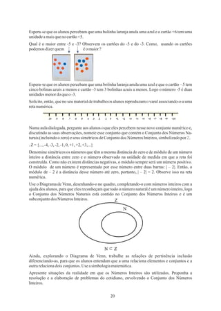 20
Use o Diagrama de Venn, desenhando-o no quadro, completando-o com números inteiros com a
ajuda dos alunos, para que eles reconheçam que todo o número natural é um número inteiro, logo
o Conjunto dos Números Naturais está contido no Conjunto dos Números Inteiros e é um
subconjuntodos NúmerosInteiros.
Solicite, então, que no seu material de trabalho os alunos reproduzam o varal associando-o a uma
retanumérica.
Denomine simétricos os números que têm a mesma distância do zero e de módulo de um número
inteiro a distância entre zero e o número observado na unidade de medida em que a reta foi
construída. Como não existem distâncias negativas, o módulo sempre será um número positivo.
O módulo de um número é representado por esse número entre duas barras: | – 2|. Então, o
módulo de – 2 é a distância desse número até zero, portanto, | – 2| = 2. Observe isso na reta
numérica.
Qual é o maior entre -5 e -3? Observem os cartões do -5 e do -3. Como, usando os cartões
podemosdizerquem éomaior?
Espera-se que os alunos percebam que uma bolinha laranja anula uma azul e o cartão +6 tem uma
unidadeamaisquenocartão+5.
.Z={...,-4,-3,-2,-1,0,+1,+2,+3,...}
Ainda, explorando o Diagrama de Venn, trabalhe as relações de pertinência inclusão
diferenciando-as, para que os alunos entendam que a uma relaciona elementos e conjuntos e a
outrarelacionadois conjuntos.Use asimbologiamatemática.
Apresente situações da realidade em que os Números Inteiros são utilizados. Proponha a
resolução e a elaboração de problemas do cotidiano, envolvendo o Conjunto dos Números
Inteiros.
Numa aula dialogada, pergunte aos alunos o que eles percebem nesse novo conjunto numérico e,
discutindo as suas observações, nomeie esse conjunto que contém o Conjunto dos Números Na-
turais(incluindoozero)eseus simétricosdeConjuntodos NúmerosInteiros,simbolizadopor ℤ.
Espera-se que os alunos percebam que uma bolinha laranja anula uma azul e que o cartão – 5 tem
cinco bolinas azuis a menos e cartão -3 tem 3 bolinhas azuis a menos. Logo o número -5 é duas
unidadesmenordoqueo -3.
 