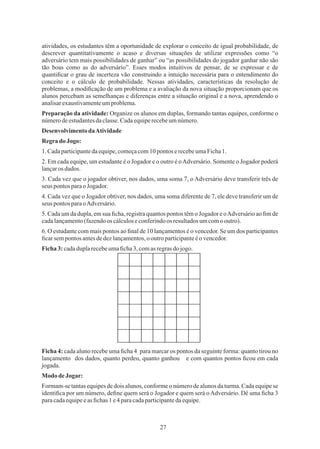 27
2. Em cada equipe, um estudante é o Jogador e o outro é oAdversário. Somente o Jogador poderá
lançaros dados.
Ficha 4: cada aluno recebe uma ﬁcha 4 para marcar os pontos da seguinte forma: quanto tirou no
lançamento dos dados, quanto perdeu, quanto ganhou e com quantos pontos ﬁcou em cada
jogada.
Ficha3:cadaduplarecebeumaﬁcha3,comas regrasdo jogo.
5. Cada um da dupla, em sua ﬁcha, registra quantos pontos têm o Jogador e oAdversário ao ﬁm de
cadalançamento(fazendoos cálculoseconferindoos resultadosumcomo outro).
Regrado Jogo:
DesenvolvimentodaAtividade
atividades, os estudantes têm a oportunidade de explorar o conceito de igual probabilidade, de
descrever quantitativamente o acaso e diversas situações de utilizar expressões como “o
adversário tem mais possibilidades de ganhar” ou “as possibilidades do jogador ganhar não são
tão boas como as do adversário”. Esses modos intuitivos de pensar, de se expressar e de
quantiﬁcar o grau de incerteza vão construindo a intuição necessária para o entendimento do
conceito e o cálculo de probabilidade. Nessas atividades, características da resolução de
problemas, a modiﬁcação de um problema e a avaliação da nova situação proporcionam que os
alunos percebam as semelhanças e diferenças entre a situação original e a nova, aprendendo o
analisarexaustivamenteumproblema.
3. Cada vez que o jogador obtiver, nos dados, uma soma 7, o Adversário deve transferir três de
seus pontos paraoJogador.
MododeJogar:
4. Cada vez que o Jogador obtiver, nos dados, uma soma diferente de 7, ele deve transferir um de
seus pontos paraoAdversário.
1.Cadaparticipantedaequipe,começacom10pontos erecebeumaFicha1.
Preparação da atividade: Organize os alunos em duplas, formando tantas equipes, conforme o
númerodeestudantesdaclasse.Cadaequiperecebeumnúmero.
6. O estudante com mais pontos ao ﬁnal de 10 lançamentos é o vencedor. Se um dos participantes
ﬁcarsempontos antesdedezlançamentos,ooutroparticipanteéo vencedor.
Formam-se tantas equipes de dois alunos, conforme o número de alunos da turma. Cada equipe se
identiﬁca por um número, deﬁne quem será o Jogador e quem será oAdversário. Dê uma ﬁcha 3
paracadaequipeeas ﬁchas 1 e4 paracadaparticipantedaequipe.
 