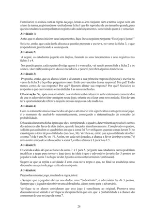 28
A seguir, os estudantes jogarão em duplas, fazendo os seus lançamentos e seus registros nas
ﬁchas1e4.
Observação: Se, após essa atividade, os estudantes não estiverem suﬁcientemente convencidos
de que os adversários têm vantagem nesse jogo, oriente-os a fazer uma nova rodada. Eles devem
teraoportunidadedereﬂetirarespeitodesuas respostas edemudá-las.
Dê a cada aluno uma ﬁcha 4 para que eles, completando o quadro, determinem as possíveis somas
dos números das faces de dois dados, quando lançados simultaneamente. Completado o quadro,
solicite que assinalem os quadrinhos em que a soma foi 7 e veriﬁquem quantas somas deram 7 (no
caso 6) para o total de possibilidades (no caso, 36). Veriﬁca-se, então que a possibilidade de obter
a soma 7 é de 6 em 36, ou 1/6.Assim, em cada seis jogadas, a chance a favor de obter a soma 7 é
umacontracincodesenãoseobterasoma7,entãoachanceé1 para5 ou 1:5.
Atividade5:
Atividade2:
Atividade4:
Atividade6:
Atividade3:
Solicite, então, que cada dupla discuta a questão proposta e escreva, no verso da ﬁcha 3, o que
responderam,justiﬁcandoasua resposta.
Familiarize os alunos com as regras do jogo, lendo-as em conjunto com a turma. Jogue com um
aluno da turma, registrando os resultados na ﬁcha 1 que foi reproduzida em tamanho grande, para
queos estudantesacompanhemos registrosdecadalançamentos,concluindoqueméovencedor.
Atividade1:
Antesqueos alunosiniciemseus lançamentos,faça-lhesaseguintepergunta:“Essejogoéjusto?”
No grande grupo, cada equipe divulga quem é o vencedor, vai sendo preenchida a ﬁcha 2 e os
alunos,vãoveriﬁcandoquemsão os vencedores,epodemperceberalgumastendências.
Proponha, então, que os alunos leiam e discutam a sua primeira resposta (hipótese), escrita no
verso da ﬁcha 3 e faça-lhes perguntas como: Estão convencidos da sua resposta? Por quê? Estão
menos certos de sua resposta? Por quê? Querem alterar sua resposta? Por quê? Socialize as
respostas equeescrevamno verso daﬁcha1 as suas conclusões.
Com os estudantes mais convencidos de que o adversário tem signiﬁcativa vantagem nesse jogo,
é o momento de analisá-lo matematicamente, começando a sistematização do conceito de
probabilidade.
Discutida a ideia de que a chance da soma 7, é 1 para 5, pergunte aos estudantes como poderiam
modiﬁcar a regra para tornar o jogo justo (a ideia é que o adversário deveria dar 5 pontos ao
jogadoracadasoma7 no lugardedar3pontos comoanteriormentecombinado).
Sugere-se que se repita a atividade 2 com essa nova regra e que, no ﬁnal se estabeleça uma
discussão arespeitodojogoterﬁcadomaisjusto.
Proponha omesmojogo,mudandoaregra,istoé:
- Sempre que o jogador obtiver nos dados, uma “dobradinha”, o adversário lhe dá 3 pontos.
Semprequeo jogadornãoobtiverumadobradinha,dáumpontoparao adversário.
Veriﬁque se os alunos consideram que esse jogo é semelhante ao original. Promova uma
discussão nesse sentido e veriﬁque se eles percebem que sim, que a probabilidade e a chance são
asmesmasdoquenojogodasoma7.
 