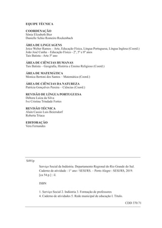 3
S491p
1. Serviço Social 2. Indústria 3. Formação de professores
Serviço Social da Indústria. Departamento Regional do Rio Grande do Sul.
Caderno de atividade : 1° ano / SESI/RS. – Porto Alegre : SESI/RS, 2019.
[ca 54 p.] : il.
ISBN
4. Caderno de atividades 5. Rede municipal de educação I. Título.
CDD 370.71
EQUIPE TÉCNICA
Roberta Triaca
Sônia Elizabeth Bier
ÁREA DE CIÊNCIAS HUMANAS
Débora Luíza da Silva
Joice Welter Ramos – Arte, Educação Física, Língua Portuguesa, Língua Inglesa (Coord.)
Patrícia Gonçalves Pereira – Ciências (Coord.)
REVISÃO TÉCNICA
Monica Bertoni dos Santos – Matemática (Coord.)
ÁREA DE LINGUAGENS
REVISÃO DE LÍNGUA PORTUGUESA
Tais Batista - Arte 5º ano
Danielle Schio Romeiro Rockenbach
João José Cunha – Educação Física - 2º, 5º e 8º anos
COORDENAÇÃO
Tais Batista – Geograﬁa, História e Ensino Religioso (Coord.)
ÁREA DE MATEMÁTICA
ÁREA DE CIÊNCIAS DA NATUREZA
Ive Cristina Trindade Fortes
Alain Cassio Luis Beiersdorf
EDITORAÇÃO
Vera Fernandes
 