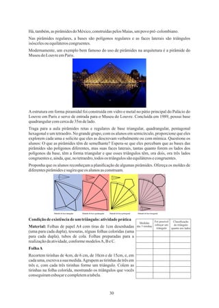 30
Condição deexistênciadeum triângulo:atividadeprática
FolhaA
Nas pirâmides regulares, a bases são polígonos regulares e as faces laterais são triângulos
isóscelesou equiláteroscongruentes.
Modernamente, um exemplo bem famoso do uso de pirâmides na arquitetura é a pirâmide do
Museu do LouvreemParis.
A estrutura em forma piramidal foi construída em vidro e metal no pátio principal do Palácio do
Louvre em Paris e serve de entrada para o Museu do Louvre. Concluída em 1989, possui base
quadrangularcomcercade35mdelado.
Recortem tirinhas de 4cm, de 6 cm, de 10cm e de 15cm, e, em
cada uma, escreva a sua medida.Agrupem as tirinhas de três em
três e, com cada três tirinhas forme um triângulo. Colem as
tirinhas na folha colorida, mostrando os triângulos que vocês
conseguiramesboçarecompletematabela.
Traga para a aula pirâmides retas e regulares de base triangular, quadrangular, pentagonal
hexagonal e um tetraedro. No grande grupo, com os alunos em semicírculo, proporcione que eles
explorem cada uma e solicite que eles as descrevam verbalmente ou com mímica. Questione os
alunos: O que as pirâmides têm de semelhante? Espera-se que eles percebam que as bases das
pirâmides são polígonos diferentes, mas suas faces laterais, tantas quanto forem os lados dos
polígonos da base, têm a forma triangular e que esses triângulos têm, ora dois, ora três lados
congruentese,ainda,que,no tetraedro,todos os triângulossão equiláterosecongruentes.
Há,também,as pirâmidesdoMéxico,construídaspelosMaias,umpovo pré-colombiano.
Proponha que os alunos reconheçam a planiﬁcação de algumas pirâmides. Ofereça os moldes de
diferentespirâmidesesugiraqueos alunosasconstruam.
Material: Folhas de papel A4 com tiras de 1cm desenhadas
(uma para cada dupla), tesouras, réguas folhas coloridas (uma
para cada dupla), tubos de cola. Folhas preparadas para a
realizaçãodaatividade,conformemodelosA, BeC.
Foi possível
esboçar um
triângulo
Medidas
das 3 tirinhas
Classiﬁcação
do triângulo
quanto aos lados
 