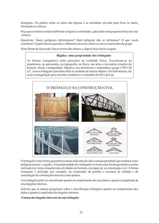 32
hexágono. Os palitos serão os lados das ﬁguras e as tachinhas servirão para ﬁxar os lados,
formandoos vértices.
Questione: Quais polígonos deformaram? Qual polígono não se deformou? O que vocês
concluem?Apartirdessas questões,elaboremumtextocoletivocomasconclusõesdogrupo.
Numfórumdediscussão, leiaos textosdos alunose,depoisleiaotextoaseguir:
Peça que os alunos tentem deformar as ﬁguras construídas, aplicando uma pequena força em seus
vértices.
O triângulo é uma forma geométrica muito utilizada devido a uma propriedade que nenhum outro
polígono possui: a rigidez. Esta propriedade dos triângulos os torna uma forma geométrica muito
utilizada em várias situações das atividades do homem, em especial, na construção civil.Aforma
triangular é utilizada, por exemplo, na construção de portões e tesouras de telhado e de
sustentaçãodeconstruçõesmaiorescomopontes.
Um triângulo pode ser classiﬁcado quanto ao comprimento de seus lados e quanto à amplitude de
seus ângulosinternos.
ASoma dos ângulos internos deum triângulo
Solicite que os alunos pesquisem sobre a classiﬁcação triângulos quanto ao comprimento dos
ladosequantoàamplitudedos ângulosinternos.
Rigidez: uma propriedade dos triângulos
As formas triangulares estão presentes na realidade física. Encontram-se na
arquitetura, na agronomia, na topograﬁa, na física, nas artes e em outras criações do
homem, desde a antiguidade. Hiparco, um astrônomo e matemático grego (190-120
a.C.) usava triângulos para descobrir as medidas de muitos objetos. NaAstronomia, ele
usou atriangulaçãoparacalcularadistânciaeo tamanhodoSol edaLua.
O TRIÂNGULO NA CONSTRUÇÃO CIVIL
 