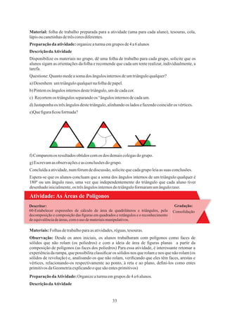 33
Questione:Quantomedeasomados ângulosinternosdeumtriânguloqualquer?
e)Queﬁguraﬁcouformada?
Espera-se que os alunos concluam que a soma dos ângulos internos de um triângulo qualquer é
180º ou um ângulo raso, uma vez que independentemente do triângulo que cada aluno tiver
desenhadoinicialmente,os trêsângulosinternosdo triânguloformaramumânguloraso.
Preparaçãoda atividade:organizeaturmaemgrupos de4a6 alunos
b) Pintemos ângulosinternosdestetriângulo,umdecadacor.
d) Justaponhaos trêsângulosdestetriângulo,alinhandoos ladosefazendocoincidiros vértices.
DescriçãodaAtividade
f) Comparemos resultadosobtidoscomos dos demaiscolegasdogrupo.
g) Escrevamas observaçõeseas conclusõesdo grupo.
Material: folha de trabalho preparada para a atividade (uma para cada aluno), tesouras, cola,
lápisoucanetinhasdetrêscoresdiferentes.
Disponibilize os materiais no grupo, dê uma folha de trabalho para cada grupo, solicite que os
alunos sigam as orientações da folha e recomende que cada um tente realizar, individualmente, a
tarefa.
a)Desenhem umtriânguloqualquernafolhadepapel.
c) Recortemos triângulosseparandoos “ângulosinternosdecadaum.
Concluídaaatividade,numfórumdediscussão, solicitequecadagrupo leiaassuas conclusões.
Atividade: As Áreas de Polígonos
Gradação:
Consolidação
60-Estabelecer expressões de cálculo de área de quadriláteros e triângulos, pela
decomposição e composição das ﬁguras em quadrados e retângulos e o reconhecimento
deequivalênciadeáreas,comouso demateriaismanipulativos.
Descritor:
Materiais:Folhasdetrabalhoparaas atividades,réguas,tesouras.
Observação: Desde os anos iniciais, os alunos trabalharam com polígonos como faces de
sólidos que não rolam (os poliedros) e com a ideia de área de ﬁguras planas a partir da
composição de polígonos (as faces dos poliedros) Para essa atividade, é interessante retomar a
experiência da rampa, que possibilita classiﬁcar os sólidos nos que rolam e nos que não rolam (os
sólidos de revolução) e, analisando os que não rolam, veriﬁcando que eles têm faces, arestas e
vértices, relacionando-os respectivamente ao ponto, à reta e ao plano, deﬁni-los como entes
primitivosdaGeometriaexplicandooquesãoentesprimitivos)
PreparaçãodaAtividade:Organizeaturmaemgrupos de4a6alunos.
DescriçãodaAtividade
 