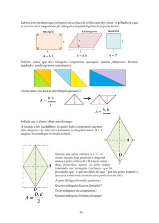 34
Retome com os alunos que polígonos são as faces de sólidos que não rolam (os poliedros) e que
se calculaaáreadoquadrado,doretânguloedo paralelogramodaseguinteforma:
Solicite que pelos vértices A e C, os
alunos tracem duas paralelas à diagonal
menor e pelos vértices B e D tracem outras
duas paralelas, agora, ao lado maior
formando um retângulo (esclareça que há
postulados que e que um deles diz que “ por um ponto exterior a
umareta,existeumaesomenteumaparalelaaessa reta).
Assim, temosqueáreadeumtriânguloqualqueré
Solicitequeos alunosobservemolosango:
Apartirdaﬁguraformada,questione:
Quantos triângulosﬁcaramformados?
Retome, ainda, que dois triângulos congruentes quaisquer, quando justapostos, formam
quadrados,paralelogramosouretângulos.
O losango é um quadrilátero de quatro lados congruentes que tem
duas diagonais de diferentes tamanhos (a diagonal maior D e a
diagonalmenord)quesecortamaomeio.
Esses triângulossãocongruentes?
Quantos triângulosformamo losango?
 