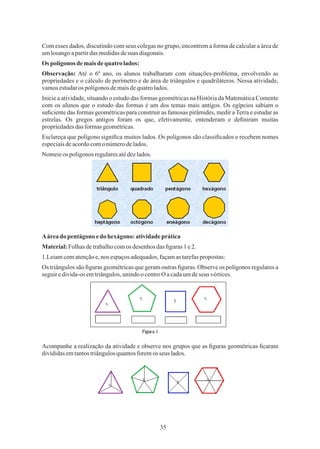 35
Nomeieos polígonosregularesatédezlados.
Esclareça que polígono signiﬁca muitos lados. Os polígonos são classiﬁcados e recebem nomes
especiaisdeacordocomo númerodelados.
Material:Folhas detrabalhocomos desenhos das ﬁguras 1e2.
Aáreado pentágono edo hexágono: atividadeprática
Os triângulos são ﬁguras geométricas que geram outras ﬁguras. Observe os polígonos regulares a
seguiredivida-osemtriângulos,unindoocentroO acadaumdeseus vértices.
1.Leiamcomatençãoe,nos espaçosadequados,façamastarefaspropostas:
Observação: Até o 6º ano, os alunos trabalharam com situações-problema, envolvendo as
propriedades e o cálculo de perímetro e de área de triângulos e quadriláteros. Nessa atividade,
vamosestudaros polígonosdemaisdequatrolados.
Com esses dados, discutindo com seus colegas no grupo, encontrem a forma de calcular a área de
umlosangoapartirdas medidasdesuas diagonais.
Ospolígonos demais dequatro lados:
Inicie a atividade, situando o estudo das formas geométricas na História da Matemática Comente
com os alunos que o estudo das formas é um dos temas mais antigos. Os egípcios sabiam o
suﬁciente das formas geométricas para construir as famosas pirâmides, medir a Terra e estudar as
estrelas. Os gregos antigos foram os que, efetivamente, entenderam e deﬁniram muitas
propriedadesdasformasgeométricas.
Acompanhe a realização da atividade e observe nos grupos que as ﬁguras geométricas ﬁcaram
divididasemtantostriângulosquantosforemos seus lados.
 