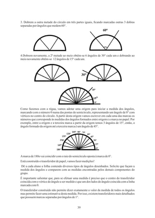 39
3. Dobrem a outra metade do círculo em três partes iguais, ﬁcando marcadas outras 3 dobras
separadasporângulosquemedem60°.
4.Dobrem novamente, a 2ª metade ao meio obtêm-se 6 ângulos de 30° cada um e dobrando ao
meionovamenteobtêm-se 12 ângulosde15°cadaum.
Como fazemos com a régua, vamos adotar uma origem para iniciar a medida dos ângulos,
marcando com o número 0 numa das pontas do semicírculo, representando um ângulo de 0° com
vértices no centro do círculo. A partir desta origem vamos escrever em cada uma das marcas os
números que corresponde às medidas dos ângulos formados entre origem e a marca no papel. Por
exemplo, entre a origem e a terceira marca a partir da origem temos 3 ângulos de 15°, então, o
ânguloformadodaorigematéaterceiramarcaéumângulode45°.
O transferidor construído não permite dizer exatamente o valor da medida de todos os ângulos
mas permite fazer uma estimativa desta medida. Por isso, existem transferidores mais detalhados
quepossuem marcasseparadaspor ângulosde1°.
Dê a cada aluno a folha contendo diversos tipos de ângulos desenhados. Solicite que façam a
medida dos ângulos e comparem com as medidas encontradas pelos demais componentes do
grupo.
Estáconstruídoo transferidordepapel,vamosfazermedições!
É importante salientar que, para se efetuar uma medida é preciso que o centro do transferidor
coincida com o vértice do ângulo a ser medido e que um dos lados do ângulo coincida com a linha
marcadacom0.
Amarcade180o vaicoincidircomo raiodosemicírculoopostaàmarcade0°.
 