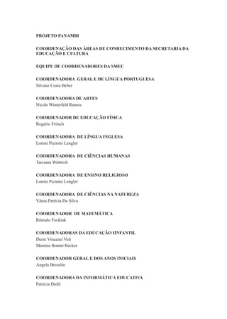 4
COORDENADORA DA INFORMÁTICA EDUCATIVA
Patrícia Diehl
COORDENADOR DE EDUCAÇÃO FÍSICA
COORDENADORA DE ENSINO RELIGIOSO
COORDENADORA DE LÍNGUA INGLESA
Silvane Costa Beber
PROJETO PANAMBI
COORDENAÇÃO DAS ÁREAS DE CONHECIMENTO DA SECRETARIA DA
EDUCAÇÃO E CULTURA
Nicole Winterfeld Ramos
EQUIPE DE COORDENADORES DA SMEC
COORDENADORA DE ARTES
Rogério Fritsch
Loreni Picinini Lengler
COORDENADORA GERAL E DE LÍNGUA PORTUGUESA
Tarciana Wottrich
Loreni Picinini Lengler
COORDENADORA DE CIÊNCIAS NA NATUREZA
COORDENADORA DE CIÊNCIAS HUMANAS
Vânia Patrícia Da Silva
COORDENADOR DE MATEMÁTICA
Rômulo Fockink
COORDENADORAS DA EDUCAÇÃO IINFANTIL
Deise Vincensi Veit
Maraísa Bonini Becker
COORDENADOR GERAL E DOS ANOS INICIAIS
Angela Bresolin
 