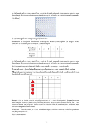 42
Atividade3
c) Utilizando a letra p para identiﬁcar a posição de cada triângulo na sequência, escreva uma
fórmulaquedetermineonúmeron depinos (oupregos) utilizadosnocontornodecadaquadrado.
b) Observe os triângulos desenhados no Geoplano. Conte quantos pinos (ou pregos) há no
contornodecadatriânguloecompleteatabelaaseguir:
c) Utilizando a letra p para identiﬁcar a posição de cada quadrado na sequência, escreva uma
fórmulaquedetermineonúmeron depinos (oupregos) utilizadosnocontornodecadaquadrado.
a)Desenheo próximotriângulono geoplanoacima.
Materiais: geoplano circular ou retangular; atilhos ou folha quadriculada (quadrados de 1cm de
lado);tabela(modeloanexo).
Problema: Como encontrar, se existe, uma fórmula para calcular o número total de diagonais de
umpolígonoconvexo?
Generalizandoa fórmuladas diagonais depolígonos convexos: uma atividadeprática
Retome com os alunos o que é um polígono convexo e o que são diagonais. Proponha que os
alunos sigam o passo a passo e respondam o problema proposto na folha de trabalho. Dê a cada
dupla de alunos, um geoplano, atilhos e uma de trabalho folha de trabalho. (Essa atividade pode
serfeitacompapelquadriculado).
d)No grandegrupo,corrijaas atividades,comentando–asquantoà recursividade.
Sigaopasso apasso
Posição do
quadrado
Número
de pinos
1 2 3 4 5 6
n V d D
 