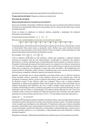 44
;
Proponha aresoluçãoeelaboraçãodeproblemasdo cotidianoqueenvolvamnúmerosracionais.
DescriçãodaAtividade
No grande grupo, desenhando uma reta numerada no quadro da sala de aula, comente que, corrija
as localizações feitas pelos alunos e proponha outras. Reforce que, para localizar números
racionais na reta numerada é conveniente utilizar a forma de fração. Assim transforma-se cada
númerofracionárionaformafração,localizando-onareta.
Quando você perceber que os alunos trabalham com desenvoltura com os números racionais,
numa atividade coletiva, questione: Como podemos descrever esse conjunto que, além de
incorporar os números inteiros, inclui os números fracionários, tanto na forma de frações, como
de decimais exatas? O que sabemos sobre esse conjunto? Ouça o que os alunos propõem.
Argumente: já sabemos que qualquer número inteiro pode ser escrito como uma fração, que os
números fracionários têm simétricos, por isso, a saída é simples: basta enunciar que o novo
conjunto será formado por todos os números que podem ser escritos na forma de fração, em que o
numerador será um inteiro e o denominador é um número inteiro diferente de zero. Esse novo
conjunto recebe o nome de Conjunto dos Números Racionais (Q). Formalize que todo número
quepodeserescritonaformacoma/bcoma∊Z eb ∊=Z*éumnúmeroracionalerepresente-o:
nãosãopossíveis nesse conjuntopor apresentaremrestodiferentedezero.
Assim ,Q ={ /a∊Z eb∊Z*}
Representando números racionaisna retanumérica
Preparaçãoda atividade:Organizeos alunosemsemicírculo
Inicie essa atividade, retomando as diferentes formas de escrever números fracionários (a forma
de fração com denominador diferente de uma potência de 10, a forma de decimal exata, a forma
defraçãodecimal),
Comolocalizarnaretaas frações
Dêatiracomaretadesenhadaesoliciteque,eleslocalizemos números.
Por exemplo:
Vale destacar: todo número natural é também um número inteiro, mas nem todo número inteiro é
um número natural; todo inteiro é racional, mas nem todo racional é inteiro. Você pode encontrar
vários exemplos que justiﬁquem essas aﬁrmações. É importante, ainda que os alunos entendam
que tanto o numerador como o denominador são pertencentes ao Conjunto dos Números Inteiros
e como uma fração é uma divisão indicada, se o numerador e o denominador têm o mesmo sinal, o
número racional é positivo e, se o numerador e o denominador têm sinais diferentes, o número
racionalénegativo.
Como os alunos já conhecem os números inteiros, proponha a ampliação dos números
fracionários,questionando:
Com os números localizados na reta numérica, oriente que comparem e ordenem números
racionais em qualquer uma de suas representações. Localizando os simétricos dos números
fracionários, os alunos entendem que os numeradores das frações podem ser números inteiros.
Proponha a localização de números fracionários positivos e negativos (os números racionais) na
reta. Na sequência, desaﬁe os alunos compará-los com o auxílio da reta e a operar com eles de tal
forma que, ao operá-los, eles apliquem as regras dos sinais da adição e da multiplicação dos
números inteiros. Proponha, ainda, exercícios e problemas que, com o auxílio da reta numérica
eleslocalizem,comparem,ordenemeoperemcomnúmerosracionais.
a
b
 