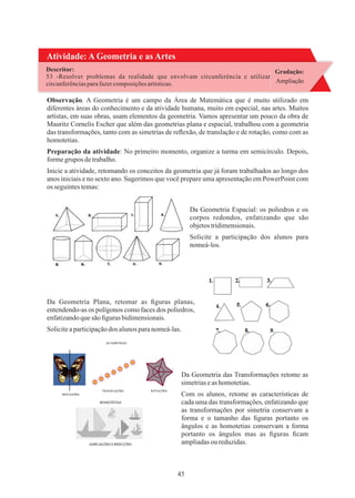 45
Atividade: A Geometria e as Artes
Gradação:
Ampliação
Descritor:
53 -Resolver problemas da realidade que envolvam circunferência e utilizar
circunferências parafazercomposições artísticas.
Preparação da atividade: No primeiro momento, organize a turma em semicírculo. Depois,
formegrupos detrabalho.
Inicie a atividade, retomando os conceitos da geometria que já foram trabalhados ao longo dos
anos iniciais e no sexto ano. Sugerimos que você prepare uma apresentação em PowerPoint com
os seguintestemas:
Da Geometria Espacial: os poliedros e os
corpos redondos, enfatizando que são
objetostridimensionais.
Observação. A Geometria é um campo da Área de Matemática que é muito utilizado em
diferentes áreas do conhecimento e da atividade humana, muito em especial, nas artes. Muitos
artistas, em suas obras, usam elementos da geometria. Vamos apresentar um pouco da obra de
Mauritz Cornelis Escher que além das geometrias plana e espacial, trabalhou com a geometria
das transformações, tanto com as simetrias de reﬂexão, de translação e de rotação, como com as
homotetias.
Solicite a participação dos alunos para
nomeá-los.
Soliciteaparticipaçãodos alunosparanomeá-las.
Com os alunos, retome as características de
cada uma das transformações, enfatizando que
as transformações por simetria conservam a
forma e o tamanho das ﬁguras portanto os
ângulos e as homotetias conservam a forma
portanto os ângulos mas as ﬁguras ﬁcam
ampliadasou reduzidas.
Da Geometria Plana, retomar as ﬁguras planas,
entendendo-as os polígonos como faces dos poliedros,
enfatizandoquesão ﬁguras bidimensionais.
Da Geometria das Transformações retome as
simetriaseas homotetias.
 