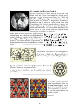 46
Mauritz Cornelis Escher, artista holandês, nasceu em 1898
Viajou muito pela Europa. Na Espanha, em Córdoba, ele se
encantou com os mosaicos geométricos do Palácio da
Albambra e da Mesquita, antigos edifícios de origem árabe. A
partir de então, sua obra vai se enriquecendo de elementos
geométricos. Escher utilizava a Matemática como uma
ferramenta que lhe ampliava a percepção e enriquecia seu
trabalho gráﬁco, o que resultou em uma obra primorosa,
admirada mundialmente. Ele considerava a Matemática “um
portão aberto” e, deste portão, dizia ele, partem muitos
caminhosquese ramiﬁcamporumjardim.
Os desenhos simétricos, mostram
como uma superfície pode ser
dividida regularmente em ﬁguras
iguais e é preenchida com elas
próprias com encaixes perfeitos.
O jogo das cores produz um
encantoespecial.
Um artistaque trabalhou comGeometria
Formasplanastransformam-seemformasespaciais
Escher observou mosaicos regulares, porém seu estudo
foi muito além, utilizou malhas curvas e espiraladas e
módulos variáveis, perspectivas de sólidos geomé-
tricos e ﬁguras diferentes para completar o espaço, a
partir de um estudo profundo da geometria. Ele
enriqueceu suas obras com esses elementos , tornando
únicas.
A ideia de ﬁguras semelhantes que são ampliadas ou reduzidas
(homotetias).
Observa-se a relação do bidimensional com o
tridimensionaleapresençadesólidos geométricos.
Figuras semelhantes encaixam-se perfeitamente e diminuem de
tamanhoamedidaquese afastamdocentro.
 