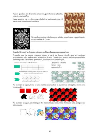 47
Alterando a malha,
temos várias
composições
Usando Geometria,fazendoartecommalhas eﬁguras que se encaixam
Nessa obra o artista trabalhou com sólidos geométricos, especialmente,
comos sólidos dePlatão
Nesse quadro, os cavalos estão alinhados horizontalmente. O
artistausou asimetriadetranslação
Proponha que os alunos observem como, a partir de ﬁguras simples que se encaixam
perfeitamente, eles podem fazer belas obras de arte. Oriente que, usando malhas quadriculadas
ouretangularesediferentesgeometrias,elescriemsuas composições.
Nesses quadros, em diferentes situações, percebem-se reﬂexões,
rotações,translações.
No exemplo a seguir, toma-se uma malha quadriculada e, a partir de alterações, monta-se a
composição.
No exemplo a seguir, um retângulo foi transformado num pirata, formando uma composição
interessante.
 