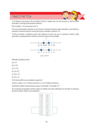 48
PROBLEMOTECA
PROBLEMOTECA
Por exemplo:-3 éo consecutivode-4.
1) O número consecutivo de um número inteiro é aquele que, na reta em que os inteiros estão
marcados,vemlogoàdireitadesse número.
2) Para encontrar a distância entre dois números na reta em que os números inteiros estão
marcados,semprepodemossubtrairo menordomaior.Por exemplo:
Assim:oandar-1éo1ºabaixodo térreo;o -2 éo 2ºabaixodotérreo...
3)Existemedifícioscomandaresnegativos!
Obtenhaadistânciaentre:
b) A resposta da pergunta anterior pode ser obtida com uma subtração envolvendo os números
dos dois andares.Qualéessasubtração?
Com essa informação, desenhe a reta em que os números inteiros estão marcados e, por tentativa,
encontre5 númerosinteirosconsecutivosque,somados, resultem-55.
a)7e9
b)7e34
d)-16e27
e)-16e-27
a)Quantosandaressobeumapessoa quevaidoandar-2 aoandar12?
c)7e-34
f)-32e-51
 