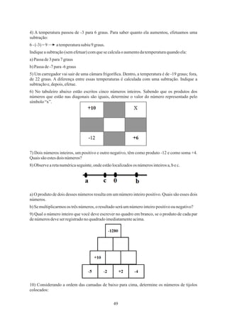 49
6-(-3)=9 atemperaturasubiu 9graus.
a)Passa de3para7 graus
4) A temperatura passou de -3 para 6 graus. Para saber quanto ela aumentou, efetuamos uma
subtração:
Indiqueasubtração(semefetuar)comquese calculaoaumentodatemperaturaquandoela:
5) Um carregador vai sair de uma câmara frigoríﬁca. Dentro, a temperatura é de -19 graus; fora,
de 22 graus. A diferença entre essas temperaturas é calculada com uma subtração. Indique a
subtraçãoe,depois,efetue.
6) No tabuleiro abaixo estão escritos cinco números inteiros. Sabendo que os produtos dos
números que estão nas diagonais são iguais, determine o valor do número representado pelo
símbolo“x”.
b)Passa de-7para-6graus
10) Considerando a ordem das camadas de baixo para cima, determine os números de tijolos
colocados:
9) Qual o número inteiro que você deve escrever no quadro em branco, se o produto de cada par
denúmerosdeveser registradono quadradoimediatamenteacima.
b)Semultiplicarmosos trêsnúmeros,o resultadoseráumnúmerointeiropositivoou negativo?
8)Observearetanuméricaseguinte,ondeestãolocalizadosos númerosinteirosa,bec.
a) O produto de dois desses números resulta em um número inteiro positivo. Quais são esses dois
números.
7) Dois números inteiros, um positivo e outro negativo, têm como produto -12 e como soma +4.
Quaissãoestesdois números?
 