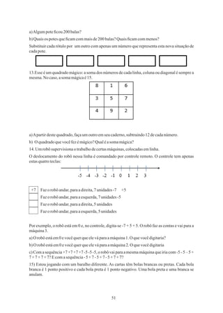 51
a)Algumpoteﬁcou 200 balas?
Substituir cada rótulo por um outro com apenas um número que representa esta nova situação de
cadapote.
13.Esse é um quadrado mágico: a soma dos números de cada linha, coluna ou diagonal é sempre a
mesma.No caso,asomamágicaé15.
b)Quaisos potesqueﬁcamcommaisde200 balas?Quaisﬁcamcommenos?
b) O quadradoquevocêfezémágico?Qualéasomamágica?
a)Apartirdestequadrado,façaumoutroemseucaderno,subtraindo12decadanúmero.
14.Umrobôsupervisionaotrabalhodecertasmáquinas,colocadasemlinha.
Fazo robô andar,paraadireita,7 unidades-7 +5
a)O robô estáem0 evocêquerqueeleváparaamáquina1.O quevocêdigitaria?
c) Com a sequência+7 +7 +7 +7 -5 -5 -5, o robô vai para a mesmamáquinaque iria com -5 - 5 – 5 +
7+7+7+7?Ecomasequência-5+7-5+7-5+7+7?
Por exemplo, o robô está em 0 e, no controle, digita-se -7 + 5 + 5. O robô faz as contas e vai para a
máquina3.
15) Estou jogando com um baralho diferente. As cartas têm bolas brancas ou pretas. Cada bola
branca é 1 ponto positivo e cada bola preta é 1 ponto negativo. Uma bola preta e uma branca se
anulam.
Fazo robô andar,paraaesquerda,7unidades-5
Fazo robô andar,paraadireita,5 unidades
Fazo robô andar,paraaesquerda,5unidades
O deslocamento do robô nessa linha é comandado por controle remoto. O controle tem apenas
estasquatroteclas:
b)O robô estáem0 evocêquerqueeleváparaamáquina2.O quevocêdigitaria
+7
 