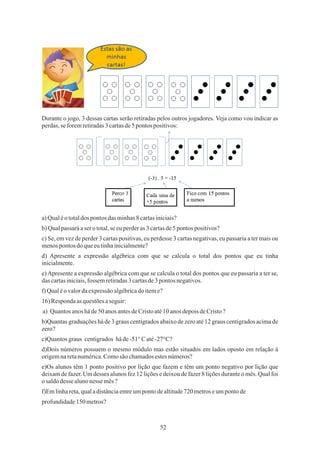 52
Durante o jogo, 3 dessas cartas serão retiradas pelos outros jogadores. Veja como vou indicar as
perdas,se foremretiradas3cartasde5 pontos positivos:
a)Qualéototaldos pontos das minhas8 cartasiniciais?
a) Quantos anos háde50 anos antesdeCristoaté10anosdepoisdeCristo?
profundidade150 metros?
b) Qualpassaráaser o total,seeuperderas 3 cartasde5 pontos positivos?
f) Qualéovalordaexpressãoalgébricado iteme?
c) Se, em vez de perder 3 cartas positivas, eu perdesse 3 cartas negativas, eu passaria a ter mais ou
menospontos doqueeutinhainicialmente?
e)Apresente a expressão algébrica com que se calcula o total dos pontos que eu passaria a ter se,
das cartasiniciais,fossem retiradas3 cartasde3pontos negativos.
d) Apresente a expressão algébrica com que se calcula o total dos pontos que eu tinha
inicialmente.
16) Respondaas questõesaseguir:
b)Quantas graduações há de 3 graus centígrados abaixo de zero até 12 graus centigrados acima de
zero?
d)Dois números possuem o mesmo módulo mas estão situados em lados oposto em relação à
origemnaretanumérica.Comosão chamadosestesnúmeros?
e)Os alunos têm 1 ponto positivo por lição que fazem e têm um ponto negativo por lição que
deixam de fazer. Um desses alunos fez 12 lições e deixou de fazer 8 lições durante o mês. Qual foi
o saldodesse alunonesse mês?
f)Emlinhareta,qualadistânciaentreumpontodealtitude720 metroseumpontode
c)Quantosgraus centigrados háde-51°Caté-27°C?
 
