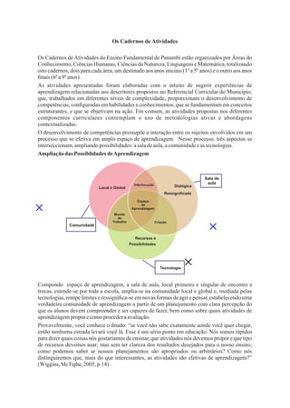 6
Ampliaçãodas Possiblidades deAprendizagem
Os Cadernos de Atividades
As atividades apresentadas foram elaboradas com o intuito de sugerir experiências de
aprendizagem relacionadas aos descritores propostos no Referencial Curricular do Município,
que, trabalhados em diferentes níveis de complexidade, proporcionam o desenvolvimento de
competências, conﬁguradas em habilidades e conhecimentos, que se fundamentam em conceitos
estruturantes, e que se objetivam na ação. Em comum, as atividades propostas nos diferentes
componentes curriculares contemplam o uso de metodologias ativas e abordagens
contextualizadas.
O desenvolvimento de competências pressupõe a interação entre os sujeitos envolvidos em um
processo que se efetiva em amplo espaço de aprendizagem. Nesse processo, três aspectos se
interseccionam,ampliandopossibilidades:asaladeaula,acomunidadeeas tecnologias.
Compondo espaço de aprendizagem, a sala de aula, local primeiro e singular de encontro e
trocas, estende-se por toda a escola, amplia-se na comunidade local e global e, mediada pelas
tecnologias, rompe limites e ressigniﬁca-se em novas formas de agir e pensar,estabelecendo uma
verdadeira comunidade de aprendizagem a partir de um planejamento com clara percepção do
que os alunos devem compreender e ser capazes de fazer, bem como sobre quais atividades de
aprendizagemproporecomoprocederaavaliação.
Provavelmente, você conhece o ditado: “se você não sabe exatamente aonde você quer chegar,
então nenhuma estrada levará você lá. Esse é um sério ponto em educação. Nós somos rápidos
para dizer quais coisas nós gostaríamos de ensinar,que atividades nós devemos propor e que tipo
de recursos devemos usar; mas sem ter clareza dos resultados desejados para o nosso ensino,
como podemos saber se nossos planejamentos são apropriados ou arbitrários? Como nós
distinguiremos que, mais do que interessantes, as atividades são efetivas de aprendizagem?”
(Wiggins,McTighe,2005,p.14).
Os Cadernos deAtividades do Ensino Fundamental de Panambi estão organizados por Áreas do
Conhecimento, Ciências Humanas, Ciências da Natureza, Linguagens e Matemática, totalizando
oito cadernos, dois para cada área, um destinado aos anos iniciais (1º a 5º anos) e o outro aos anos
ﬁnais (6ºa9º anos).
Local e Global Dialógica
Ressigniﬁcada
Recursos e
Possibilidades
Mundo
do
Trabalho
Espaço
de
Aprendizagem
Interlocução
Criação
Comunidade
Sala de
aula
Tecnologia
 