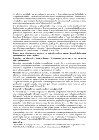7
Identiﬁque os resultados desejados, tenha clareza a respeito das prioridades para poder fazer
escolhas. Pense como um avaliador e determine as evidências aceitáveis que possibilitam saber
se os alunos adquiriram os resultados desejados. Então, com clareza dos resultados desejados e
dasevidênciasaceitáveis,planejeasexperiênciasdeatividades.
As atividades de 1º a 9º anos, propostas nos diferentes componentes curriculares, não seguem
uma ordem de aplicação. Oferecem sugestões para o planejamento a ser realizado com base no
Referencial Curricular do Município. Não estabelecem um padrão, no sentido de propor um
descritor por atividade, mas, na riqueza e diversidade de linguagens e recursos utilizados, uma
atividade pode estar relacionada a diferentes descritores, proporcionar oportunidades de articular
conexões entre diferentes componentes de uma mesma área ou diferentes áreas do
conhecimento, potencializar a investigação nas trocas e nos trabalhos em pequenos grupos e em
duplas, socializar as descobertas no grande grupo, quando os alunos têm a oportunidade de
argumentaresistematizarconhecimentosemdiferentesníveisdecomplexidade.
Como valer-se dos cadernosna elaboraçãodo planejamento?
As efetivas atividades de aprendizagem provocam o desenvolvimento de habilidades e
competências aliadas à construção de um conhecimento integrado e globalizado, “fundamentado
no caráter multidimensional do ser humano (biológico, psíquico, social, afetivo e racional) e da
sociedade, no qual interagem dialeticamente as dimensões histórica, social, econômica, política,
antropológica,religiosaentreoutras”(Carbonell,2016,p.192).
Um conhecimento integrado e globalizador abre-se para um ensino interdisciplinar,
fundamentado em práticas educativas diversas quanto ao grau de relação estabelecida entre as
disciplinas, entendidas como “a forma natural de se perceber as coisas e a realidade de maneira
global e não fragmentada” (Carbonell, 2016, p.193). Nesse sentido, abre-se a escola para a vida,
incorporam-se problemas reais e relevantes, estabelecem-se relações que possibilitam a
descoberta de dimensões éticas e sociais do conhecimento. Adota-se “uma visão educativa, que
considera a instituição escolar como parte de uma comunidade de aprendizagem aberta, em que
os indivíduos aprendem uns com os outros e a pesquisa sobre temas emergentes tem um papel
fundamental nesses intercâmbios” (Carbonel, 2016, p.201). Institui-se um singular espaço de
aprendizagem, em que distintas rotas de acesso ao conhecimento, materializadas em
experiências compartilhadas e reﬂetidas, “vão transformando as vidas de alunos e professores,
vãomudandosuavisãodemundo”.(Carbonel,2016, p.208).
Como e o que planejar para manter a curiosidade, atributo inerente à condição humana
que semanifestadesde ainfância?
O que fazer para incentivar o desejo do saber?Aautonomia que gera segurança para criar
eextrapolarlimites?
Mediando diálogos, compartilhando dúvidas, questionando com intencionalidade e critérios
educativos sólidos, constantemente reformulados a partir de uma prática reﬂexiva, numa trama
de relações que requer atenção, cuidados e paixão, seja um constante aprendiz! Compartilhe com
os alunos a aventura da aprendizagem, no entendimento de que se aprende juntos em uma
“viagem de aventura, em que às vezes se transita por autoestradas e outras por atalhos, embora
geralmente, se preﬁra circular mais lento por estradas secundárias, mais cheias de vida e
acontecimentos”(Carbonel,2016, p.210).
Apresentada por um título, cada atividade é uma tarefa ou uma sequência de tarefas baseadas na
resolução de problemas e, na sua formulação, as reﬂexões e os alertas propostos são
contribuições para que esse material, elaborado com a colaboração do Município de Panambi, a
partirdaProposta Pedagógicado SESI/RS, ofereçasubsídios paraoplanejamento.
REFERÊNCIA
CARBONELL,J. PedagogiadoséculoXXI:basesparaainovaçãoeducativa.PortoAlegre:Penso, 2016.
WIGGINS, G.P.,McTIGHE,J. UndertandingbyDisign.Alexandria:ASCD, 2005.
 