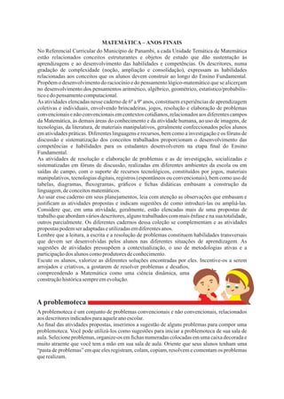 8
A problemoteca
Ao usar esse caderno em seus planejamentos, leia com atenção as observações que embasam e
justiﬁcam as atividades propostas e indicam sugestões de como introduzi-las ou ampliá-las.
Considere que, em uma atividade, geralmente, estão elencadas mais de uma propostas de
trabalho que abordam vários descritores, alguns trabalhados com mais ênfase e na sua totalidade,
outros parcialmente. Os diferentes cadernos dessa coleção se complementam e as atividades
propostas podemseradaptadaseutilizadasemdiferentesanos.
Lembre que a leitura, a escrita e a resolução de problemas constituem habilidades transversais
que devem ser desenvolvidas pelos alunos nas diferentes situações de aprendizagem. As
sugestões de atividades pressupõem a contextualização, o uso de metodologias ativas e a
participaçãodos alunoscomoprodutoresdeconhecimento.
No Referencial Curricular do Município de Panambi, a cada Unidade Temática de Matemática
estão relacionados conceitos estruturantes e objetos de estudo que dão sustentação às
aprendizagens e ao desenvolvimento das habilidades e competências. Os descritores, numa
gradação de complexidade (noção, ampliação e consolidação), expressam as habilidades
relacionadas aos conceitos que os alunos devem construir ao longo do Ensino Fundamental.
Propõem o desenvolvimento do raciocínio e do pensamento lógico-matemático que se alicerçam
no desenvolvimento dos pensamentos aritmético, algébrico, geométrico, estatístico/probabilís-
ticoedo pensamentocomputacional.
As atividades elencadas nesse caderno de 6º a 9º anos, constituem experiências de aprendizagem
coletivas e individuais, envolvendo brincadeiras, jogos, resolução e elaboração de problemas
convencionais e não convencionais em contextos cotidianos, relacionados aos diferentes campos
da Matemática, às demais áreas do conhecimento e da atividade humana, ao uso de imagens, de
tecnologias, da literatura, de materiais manipulativos, geralmente confeccionados pelos alunos
em atividades práticas. Diferentes linguagens e recursos, bem como a investigação e os fóruns de
discussão e sistematização dos conceitos trabalhados proporcionam o desenvolvimento das
competências e habilidades para os estudantes desenvolverem na etapa ﬁnal do Ensino
Fundamental.
As atividades de resolução e elaboração de problemas e as de investigação, socializadas e
sistematizadas em fóruns de discussão, realizadas em diferentes ambientes da escola ou em
saídas de campo, com o suporte de recursos tecnológicos, constituídos por jogos, materiais
manipulativos, tecnologias digitais, registros (espontâneos ou convencionais), bem como uso de
tabelas, diagramas, ﬂuxogramas, gráﬁcos e ﬁchas didáticas embasam a construção da
linguagem,deconceitosmatemáticos.
Escute os alunos, valorize as diferentes soluções encontradas por eles. Incentive-os a serem
arrojados e criativos, a gostarem de resolver problemas e desaﬁos,
compreendendo a Matemática como uma ciência dinâmica, uma
construçãohistóricasempreemevolução.
A problemoteca é um conjunto de problemas convencionais e não convencionais, relacionados
aosdescritoresindicadosparaaqueleanoescolar.
Ao ﬁnal das atividades propostas, inserimos a sugestão de alguns problemas para compor uma
problemoteca. Você pode utilizá-los como sugestões para iniciar a problemoteca de sua sala de
aula. Selecione problemas, organize-os em ﬁchas numeradas colocadas em uma caixa decorada e
muito atraente que você tem a mão em sua sala de aula. Oriente que seus alunos tenham uma
“pasta de problemas” em que eles registram, colam, copiam, resolvem e comentam os problemas
querealizam.
MATEMÁTICA – ANOS FINAIS
 