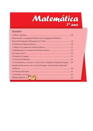 9
Matemática
7º ano
Sumário
O Plano Cartesiano..................................................................................................
Relacionando a Linguagem Materna com a Linguagem Simbólica e
Resolvendo Equações Polinomiais de 1º Grau........................................................
O Estudo dos Números Inteiros...............................................................................
AAdição no Conjunto dos Números Inteiros..........................................................
A Multiplicação no Conjunto dos Números Inteiros...............................................
Esse Jogo é justo?....................................................................................................
O Estudo do Triângulo............................................................................................
As Áreas dos Polígonos...........................................................................................
A Circunferência , o Círculo e o Grau como a Unidade de Medida de Ângulo......
Sequências Recursivas com o Uso do Geoplano: Generalizando Expressões
Analíticas................................................................................................................
Os Números Racionais............................................................................................
A Geometria e as Artes............................................................................................
PROBLEMOTECA.................................................................................................
10
14
18
21
23
26
29
33
36
40
43
45
48
 