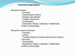 Conteúdo programático:
- Revendo Frações:
- Conceito.
- Classificação e leitura.
- Frações equivalentes.
- Frações irredutíveis.
- Comparação.
- Operações: Adição, subtração, multiplicação,
divisão e potenciação.
- Revendo números decimais:
- Conceito.
- Leitura.
- Transformação de números decimais em fração e
vice-versa.
- Comparação.
- Operações: Adição, subtração, multiplicação,
divisão e potenciação.
 