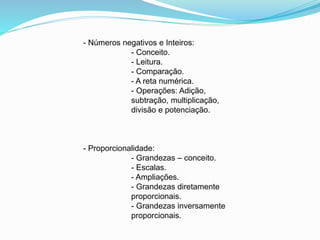 - Números negativos e Inteiros:
- Conceito.
- Leitura.
- Comparação.
- A reta numérica.
- Operações: Adição,
subtração, multiplicação,
divisão e potenciação.
- Proporcionalidade:
- Grandezas – conceito.
- Escalas.
- Ampliações.
- Grandezas diretamente
proporcionais.
- Grandezas inversamente
proporcionais.
 