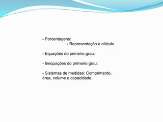 - Porcentagens:
- Representação e cálculo.
- Equações do primeiro grau:
- Inequações do primeiro grau:
- Sistemas de medidas: Comprimento,
área, volume e capacidade.
 