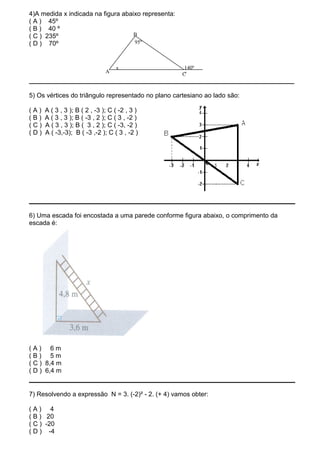 4)A medida x indicada na figura abaixo representa:
( A ) 45º
( B ) 40 º
( C ) 235º                          B
( D ) 70º                           95º



                                   x                  140º
                               A                     C°
__________________________________________________________________________

5) Os vértices do triângulo representado no plano cartesiano ao lado são:

(A)   A ( 3 , 3 ); B ( 2 , -3 ); C ( -2 , 3 )
(B)   A ( 3 , 3 ); B ( -3 , 2 ); C ( 3 , -2 )
(C)   A ( 3 , 3 ); B ( 3 , 2 ); C ( -3, -2 )
(D)   A ( -3,-3); B ( -3 ,-2 ); C ( 3 , -2 )




6) Uma escada foi encostada a uma parede conforme figura abaixo, o comprimento da
escada é:




(A) 6m
(B) 5m
( C ) 8,4 m
( D ) 6,4 m


7) Resolvendo a expressão N = 3. (-2)² - 2. (+ 4) vamos obter:

(A) 4
( B ) 20
( C ) -20
( D ) -4
 